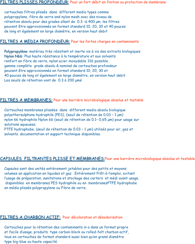 FILTRES PLISSES PROFONDEUR: Pour un fort débit en finition ou protection de membrane

    cartouches filtres plissés  dans  different media types comme 
    polypropylene, fibre de verre and nylon mesh avec des niveau de 
    rétention absolu pour des grades allant de  0.3 –à 400 µm. les filtres 
    peuvent être approvisionnés en format standard 10, 20, 30 et 40 pouces 
    de long et également en large diamètre, en version haut debit

FILTRES A MEDIA PROFONDEUR: Pour les fortes charges en contaminants
    
    Polypropylène: matériau très résistant et inerte vis à vis des extraits biologiques
    Nylon N66: Plus haute résistance à la température et aux solvants 
    renfort en fibre de verre, nylon acier inoxydable 316 possible.
    gamme complète  grade absolu & nominal de cartouches profondeur 
    peuvent être approvisionnés en format standard 10, 20, 30 et 
    40 pouces de long et également en large diamètre, en version haut debit. 
    Les seuils de rétention vont de  0.3 à 200 µmé



FILTRES A MEMBRANES: Pour une barrière microbiologique absolue et testable

    Cartouches membranes plissées  dans  different media absolu biologique 
    polyethersulphone hydrophile (PES), (seuil de rétention de 0.03 – 1 µm)
    nylon 66 hydrophile Nylon 66 (seuil de rétention de 0.1– 0,65 µm) pour usage sur 
    solutions aqueuses; 
    PTFE hydrophobe. (seuil de rétention de 0.03 – 1 µm) utilisés pour air, gaz et 
    solvants. documentation et support technique disponibles.




CAPSULES  FILTRANTES PLISSE ET MEMBRANES:Pour une barrière microbiologique absolue et testable
    Capsules sont des unités entièrement jetables pour des petits et moyens 
    volumes en application en liquides et gaz . Entièrement Prêt-à-l’emploi, evitant 
    l’usage de préparation, sanitations et stockage des carters  et médi avant usage.
     disponibles  en membranes PES hydrophile ou en  membranesPTFE hydrophobe  
    en média plissés polypropylene ou Fibre de verre.





FILTRES A CHARBON ACTIF:  Pour décoloration et désodorisation

    Cartouches pour la rétention des contaminants in a dans un format propre 
    et facile d’usage. produits  type carbon-block ou rolled-felt charbon actif, 
    tous en cartouches de format standard aussi bien qu’en grand diamètre 
    type big-blue ou haute capacité. 