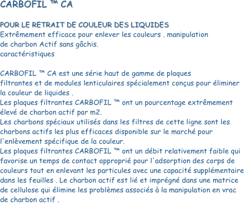 CARBOFIL ™ CA
 POUR LE RETRAIT DE COULEUR DES LIQUIDES Extrêmement efficace pour enlever les couleurs . manipulation 
de charbon Actif sans gâchis.                                                                         caractéristiques
 CARBOFIL ™ CA est une série haut de gamme de plaques 
filtrantes et de modules lenticulaires spécialement conçus pour éliminer la couleur de liquides . Les plaques filtrantes CARBOFIL ™ ont un pourcentage extrêmement élevé de charbon actif par m2. Les charbons spéciaux utilisés dans les filtres de cette ligne sont les charbons actifs les plus efficaces disponible sur le marché pour l'enlèvement spécifique de la couleur. Les plaques filtrantes CARBOFIL ™ ont un débit relativement faible qui favorise un temps de contact approprié pour l'adsorption des corps de couleurs tout en enlevant les particules avec une capacité supplémentaire dans les feuilles . Le charbon actif est lié et imprégné dans une matrice de cellulose qui élimine les problèmes associés à la manipulation en vrac de charbon actif . 