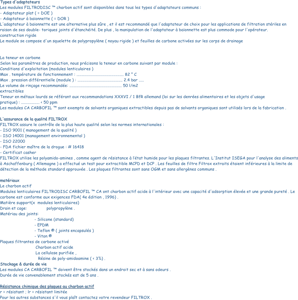 Types d'adaptateurs Les modules FILTRODISC ™ charbon actif sont disponibles dans tous les types d'adaptateurs communs : - Adaptateur plat ( = DOE ) - Adaptateur à baïonnette ( = DOR ) L'adaptateur à baïonnette est une alternative plus sûre , et il est recommandé que l'adaptateur de choix pour les applications de filtration stériles en raison de ses double- toriques joints d'étanchéité. De plus , la manipulation de l'adaptateur à baïonnette est plus commode pour l'opérateur. construction rigide Le module se compose d'un squelette de polypropylène ( noyau rigide ) et feuilles de carbone activées sur les corps de drainage 

 La teneur en carbone Selon les paramètres de production, nous précisons la teneur en carbone suivant par module : Conditions d'exploitation (modules lenticulaires ) Max . température de fonctionnement : .............................................. 82 ° C Max . pression différentielle (module ) : ............................................ 2.4 bar ..... Le volume de rinçage recommandée: ................................................... 50 l/m2 extractibles Teneur en métaux lourds se référant aux recommandations XXXVI / 1 BfR allemand (loi sur les denrées alimentaires et les objets d'usage pratique) : .................. < 50 ppm Les modules CA CARBOFIL ™ sont exempts de solvants organiques extractibles depuis pas de solvants organiques sont utilisés lors de la fabrication . L'assurance de la qualité FILTROX FILTROX assure le contrôle de la plus haute qualité selon les normes internationales : - ISO 9001 ( management de la qualité ) - ISO 14001 (management environnemental ) - ISO 22000 - FDA fichier maître de la drogue : # 16418 - Certificat casher FILTROX utilise les polyamido-amines , comme agent de résistance à l’état humide pour les plaques filtrantes. L'Institut ISEGA pour l'analyse des aliments à Aschaffenburg ( Allemagne ) a effectué un test pour extractible MCPD et DCP . Les feuilles de filtre Filtrox extraits étaient inférieures à la limite de détection de la méthode standard approuvée . Les plaques filtrantes sont sans OGM et sans allergènes communs .
 matériaux Le charbon actif Modules lenticulaires FILTRODISC CARBOFIL ™ CA ont charbon actif acide à l'intérieur avec une capacité d'adsorption élevée et une grande pureté . Le carbone est conforme aux exigences FDA( 4e édition , 1996) . Matière support(x  modules lenticulaires) Drain et cage:                polypropylène . Matériau des joints:                                     - Silicone (standard)                             - EPDM                             - Teflon ® ( joints encapsulés )                             - Viton ® Plaques filtrantes de carbone activé                              Charbon actif acide
                             La cellulose purifiée ,
                               Résine de poly-amidoamine ( < 3%) .Stockage & durée de vie Les modules CA CARBOFIL ™ doivent être stockés dans un endroit sec et à sans odeurs . Durée de vie convenablement stockés est de 5 ans . Résistance chimique des plaques au charbon actif r = résistant ; lr = résistant limitée Pour les autres substances s'il vous plaît contactez votre revendeur FILTROX .


